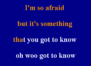 I'm so afraid

but it's something

that you got to know

oh woo got to know