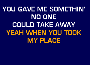 YOU GAVE ME SOMETHIN'
NO ONE
COULD TAKE AWAY
YEAH WHEN YOU TOOK
MY PLACE