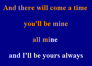 And there Will come a time
you'll be mine

all mine

and I'll be yours always