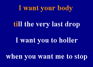 I want your body
till the very last drop

I want you to holler

When you want me to stop