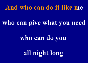 And who can do it like me
who can give What you need
who can do you

all night long