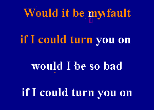 Would it bemy fault
if I could turn you 011

would I be so bad

if I could turn you on