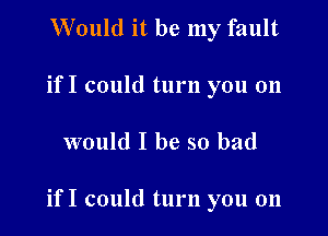 Would it be my fault
if I could turn you on

would I be so bad

if I could turn you on