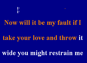 ll
ll
Now Will it be my fault if I

take your love and throw it

Wide you' might restrain me