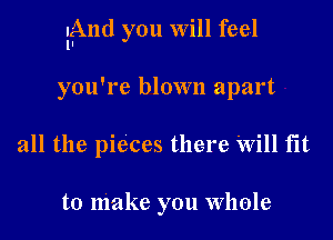 lAnd you will feel

you're blown apart
all the pieces there 'Will fit

to make you Whole