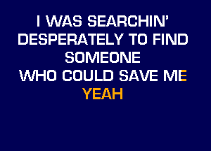 I WAS SEARCHIN'
DESPERATELY TO FIND
SOMEONE
WHO COULD SAVE ME
YEAH