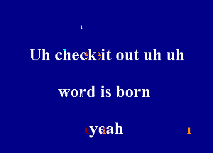 l

U11 checkrit out uh 1111

word is born

yeah