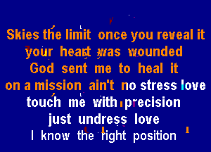 Skies tHe liniit once you reveal it
your healgt was wounded
God sent me to heal it

on a mission ain't no stress loue
toucjh m5 Withup'ecision

just undress love
I know the'hght position 1