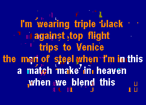 I'm Jwearling triple 'black ' '
' Iagaingtgtop flight
trips to Venice
the mn of stepl when I'm' In this
a match 'make in. heaven

,when we blend this u
.l J l U