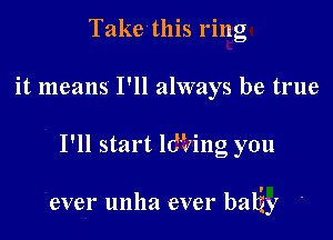 Take this ring
it means I'll always be true

I'll start ldiling you

ever unha ever bahzy