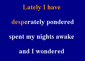 Lately I have

desperately pondered

spent my nights awake

and I wondered