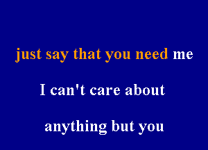 just say that you need me

I can't care about

anything but you