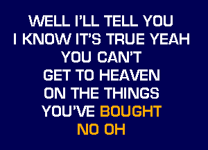 WELL I'LL TELL YOU
I KNOW ITS TRUE YEAH
YOU CAN'T
GET TO HEAVEN
ON THE THINGS
YOU'VE BOUGHT
ND OH
