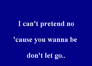 I can't pretend no

'cause you wanna be

don't let g0..