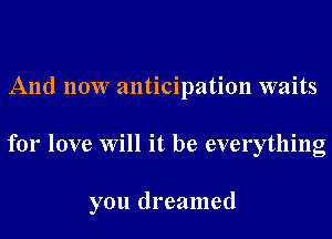 And now anticipation waits
for love Will it be everything

you dreamed