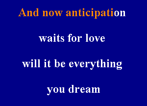 And now anticipation
waits for love

Will it be everything

you dream