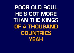 POOR OLD SOUL
HE'S GOT MORE
THAN THE KINGS
OF A THOUSAND
COUNTRIES
YEAH

g