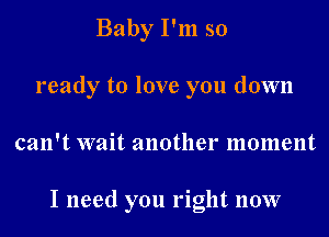 Baby I'm so

ready to love you down

can't wait another moment

I need you right now