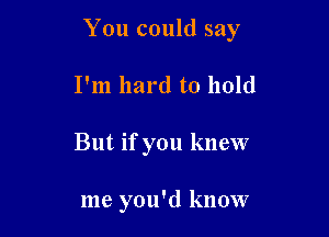 You could say

I'm hard to hold
But if you knew

me you'd know