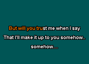But will you trust me when I say

That I'll make it up to you somehow.

somehow...