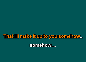 That I'll make it up to you somehow.

somehow...