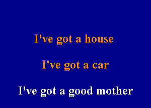 I've got a house

I've got a car

I've got a good mother