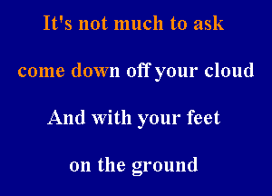 It's not much to ask

come down off your cloud

And with your feet

on the ground
