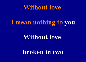 W ithout love

I mean nothing to you

Without love

broken in two