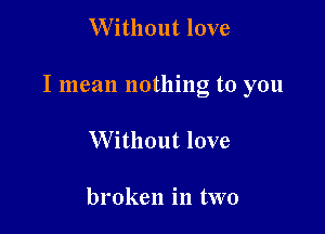 W ithout love

I mean nothing to you

Without love

broken in two