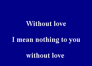 Without love

I mean nothing to you

Without love