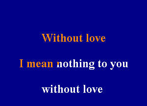 Without love

I mean nothing to you

Without love