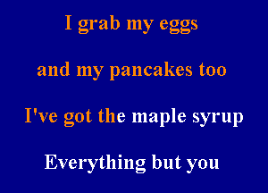 I grab my eggs

and my pancakes too

I've got the maple syrup

Everything but you