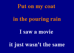 Put on my coat
in the pouring rain

I saw a movie

it just wasn't the same