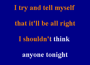 I try and tell myself

that it'll be all right
I shouldn't think

anyone tonight