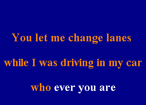 You let me change lanes
While I was driving in my car

Who ever you are