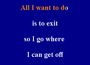 All I want to do
is to exit

so I go Where

I can get off