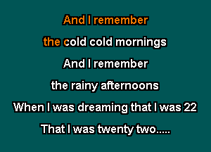 And I remember
the cold cold mornings
And I remember

the rainy afternoons

When I was dreaming that I was 22

That I was twenty two .....