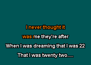 lnever thought it

was me they're after

When I was dreaming that I was 22

That I was twenty two .....