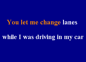 You let me change lanes

While I was driving in my car