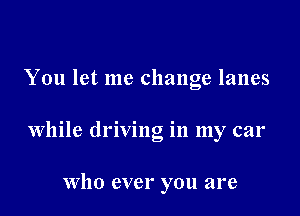 You let me change lanes

while driving in my car

Who ever you are