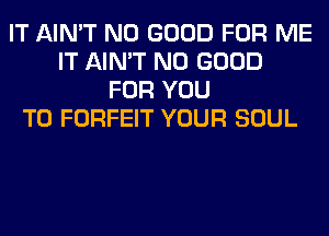 IT AIN'T NO GOOD FOR ME
IT AIN'T NO GOOD
FOR YOU
TO FORFEIT YOUR SOUL