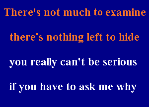 There's not much to examine
there's nothing left to hide
you really can't be serious

if you have to ask me Why