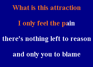 What is this attraction
I only feel the pain
there's nothing left to reason

and only you to blame