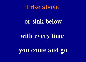 I rise above
or sink below

with every time

you come and g0