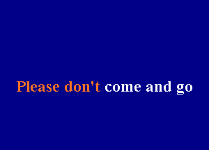 Please don't come and go