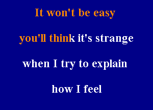 It won't be easy

you'll think it's strange

when I try to explain

how I feel