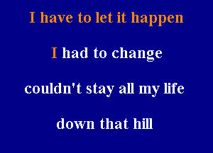 I have to let it happen

I had to change

couldn't stay all my life

down that hill