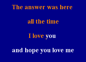The answer was here

all the time

I love you

and hope you love me