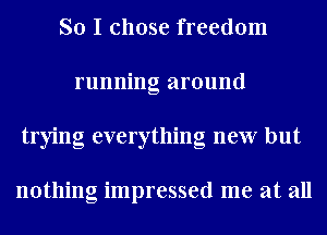So I chose freedom
running around
trying everything new but

nothing impressed me at all