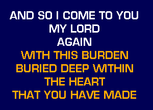 AND SO I COME TO YOU
MY LORD
AGAIN
WITH THIS BURDEN
BURIED DEEP WITHIN
THE HEART
THAT YOU HAVE MADE